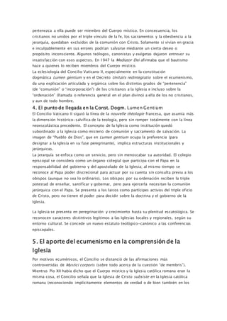 pertenezca a ella puede ser miembro del Cuerpo místico. En consecuencia, los
cristianos no unidos por el triple vínculo de la fe, los sacramentos y la obediencia a la
jerarquía, quedaban excluidos de la comunión con Cristo. Solamente si vivían en gracia
e inculpablemente en sus errores podrían salvarse mediante un cierto deseo o
propósito inconsciente. Algunos teólogos, canonistas y exégetas dejaron entrever su
insatisfacción con esos aspectos. En 1947 la Mediator Dei afirmaba que el bautismo
hace a quienes lo reciben miembros del Cuerpo místico.
La eclesiología del Concilio Vaticano II, especialmente en la constitución
dogmática Lumen gentium y en el Decreto Unitatis redintegratio sobre el ecumenismo,
da una explicación articulada y orgánica sobre los distintos grados de “pertenencia”
(de “comunión” o “incorporación”) de los cristianos a la Iglesia e incluso sobre la
“ordenación” (llamada o referencia general en el plan divino) a ella de los no cristianos,
y aun de todo hombre.
4. El punto de llegada en la Const. Dogm. Lumen Gentium
El Concilio Vaticano II siguió la línea de la nouvelle théologie francesa, que asumía más
la dimensión histórico-salvífica de la teología, pero sin romper totalmente con la línea
neoescolástica precedente. El concepto de la Iglesia como institución quedó
subordinado a la Iglesia como misterio de comunión y sacramento de salvación. La
imagen de “Pueblo de Dios”, que en Lumen gentium ocupa la preferencia (para
designar a la Iglesia en su fase peregrinante), implica estructuras institucionales y
jerárquicas.
La jerarquía se enfoca como un servicio, pero sin menoscabar su autoridad. El colegio
episcopal se considera como un órgano colegial que participa con el Papa en la
responsabilidad del gobierno y del apostolado de la Iglesia; al mismo tiempo se
reconoce al Papa poder discrecional para actuar por su cuenta sin consulta previa a los
obispos (aunque no sea lo ordinario). Los obispos por su ordenación reciben la triple
potestad de enseñar, santificar y gobernar, pero para ejercerla necesitan la comunión
jerárquica con el Papa. Se presenta a los laicos como partícipes activos del triple oficio
de Cristo, pero no tienen el poder para decidir sobre la doctrina y el gobierno de la
Iglesia.
La Iglesia se presenta en peregrinación y crecimiento hasta su plenitud escatológica. Se
reconocen caracteres distintivos legítimos a las Iglesias locales y regionales, según su
entorno cultural. Se concede un nuevo estatuto teológico-canónico a las conferencias
episcopales.
5. El aporte del ecumenismo en la comprensión de la
Iglesia
Por motivos ecuménicos, el Concilio se distanció de las afirmaciones más
controvertidas de Mystici corporis (sobre todo acerca de la cuestión “de membris”).
Mientras Pío XII había dicho que el Cuerpo místico y la Iglesia católica romana eran la
misma cosa, el Concilio señala que la Iglesia de Cristo subsiste en la Iglesia católica
romana (reconociendo implícitamente elementos de verdad o de bien también en los
 