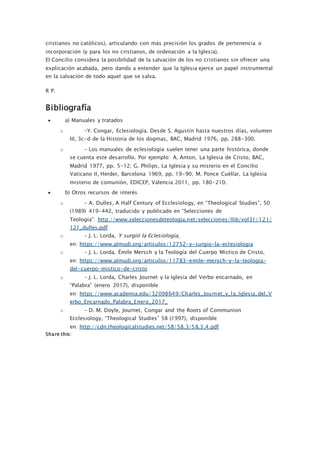 cristianos no católicos), articulando con más precisión los grados de pertenencia o
incorporación (y para los no cristianos, de ordenación a la Iglesia).
El Concilio considera la posibilidad de la salvación de los no cristianos sin ofrecer una
explicación acabada, pero dando a entender que la Iglesia ejerce un papel instrumental
en la salvación de todo aquel que se salva.
R P.
Bibliografía
 a) Manuales y tratados
o –Y. Congar, Eclesiología. Desde S. Agustín hasta nuestros días, volumen
III, 3c-d de la Historia de los dogmas, BAC, Madrid 1976, pp. 288-300.
o – Los manuales de eclesiología suelen tener una parte histórica, donde
se cuenta este desarrollo. Por ejemplo: A. Anton, La Iglesia de Cristo, BAC,
Madrid 1977, pp. 5-12; G. Philips, La Iglesia y su misterio en el Concilio
Vaticano II, Herder, Barcelona 1969, pp. 19-90; M. Ponce Cuéllar, La Iglesia
misterio de comunión, EDICEP, Valencia 2011, pp. 180-210.
 b) Otros recursos de interés
o – A. Dulles, A Half Century of Ecclesiology, en “Theological Studies”, 50
(1989) 419-442, traducido y publicado en “Selecciones de
Teología”: http://www.seleccionesdeteologia.net/selecciones/llib/vol31/121/
121_dulles.pdf
o – J. L. Lorda, Y surgió la Eclesiología,
en: https://www.almudi.org/articulos/12752-y-surgio-la-eclesiologia
o – J. L. Lorda, Émile Mersch y la Teología del Cuerpo Místico de Cristo,
en: https://www.almudi.org/articulos/11783-emile-mersch-y-la-teologia-
del-cuerpo-mistico-de-cristo
o – J. L. Lorda, Charles Journet y la Iglesia del Verbo encarnado, en
“Palabra” (enero 2017), disponible
en: https://www.academia.edu/32098649/Charles_Journet_y_la_Iglesia_del_V
erbo_Encarnado_Palabra_Enero_2017_
o – D. M. Doyle, Journet, Congar and the Roots of Communion
Ecclesiology, “Theological Studies” 58 (1997), disponible
en: http://cdn.theologicalstudies.net/58/58.3/58.3.4.pdf
Share this:
 