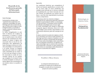 La catequesis latinoamericana se
constituye en medio para la difusion del
Evangelio en medio de las circunstancias
propias de nuestros pueblos.
Santo Domingo
Latinoamerica emerge como
“continente de la esperanza”. El
reflexionar eclesiologico de Santo
Domingo parte de la conviccion de
que en Pentecostes la Iglesia recibe
el Espíritu Santo y es enviada al
mundo a anunciar la Buena nueva,
a evangelizar.
La nueva evangelizacion es ante
todo el esfuerzo de la Iglesia de
presentarse a sí misma y a Cristo
con un espíritu nuevo a las culturas
diversas que constituyen las comu-
nidades en donde la Iglesia esta
encarnada. Esta es una de las con-
tribuciones mas significativas de
Santo Domingo al proceso de refle-
xion eclesiologica en Latinoamerica
y el Caribe: proveer un lenguaje
adecuado para hablar de la Iglesia
como comunidad que no existe en
el vacío sino que siempre se descu-
bre encarnada en medio de la di-
versidad cultural de los pueblos
que evangeliza. Es el mismo Cristo,
el mismo Evangelio, la misma fe, la
misma Iglesia pero presentados de
una manera nueva a un pueblo re-
novado.
Desarrollo de las
Conferencias generales
del Episcopado
latinoamericano
Eclesiología en
América latina
Seminario Nacional
Nuestra Senora de los
Ángeles
Franklin J. Moya Artavia
Catequética
Fundamental
Áparecida
Las condiciones historicas que acompanaron el
evento son bastante significativas: un nuevo mile-
nio, un nuevo siglo, un nuevo pontificado, una
realidad social marcada por el proceso acelerado
de la globalizacion, una vision renovada de la mi-
sion eclesial, una poblacion con caracter mas ur-
bano, y una lista mas especializada de preocupa-
ciones y compromisos.
1) construye sobre los cimientos teologico-
pastorales de las conferencias generales anteriores
dandole la oportunidad de definir su eclesiología
con mas precision, y 2) propone nuevos senderos
de reflexion eclesiologica para el nuevo siglo.
La vision eclesiologica que emerge en Áparecida,
recogiendo algunos elementos claves de la refle-
xion teologica post-conciliar desarrollados en las
conferencias anteriores, parte del concepto de mi-
sion.
El objeto central de la mision de la Iglesia es facili-
tar un encuentro con Cristo en todo momento y en
todo lugar que lleve a mujeres y hombres a ser sus
discípulos: la mision es inseparable del discipula-
do. En esta vision eclesiologica, todos somos llama-
dos a ser discípulos misioneros, un segundo con-
cepto eclesiologico que es central en las conclusio-
nes de Áparecida: comunion. La vida cristiana solo
puede vivirse en comunidad y dicha dimension es
esencial a la naturaleza de la Iglesia.
 