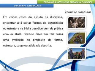 FACULDADE E SEMINÁRIOS TEOLÓGICO NACIONAL
DISCIPLINA: ECLESIOLOGIA
8
Formas e Propósitos
Em certos casos do estudo da disciplina,
encontrar-se-á certas formas de organização
ou estrutura na Bíblia que divergem da prática
comum atual. Deve-se fazer em tais casos
uma avaliação do propósito da forma,
estrutura, cargo ou atividade descrita.
 