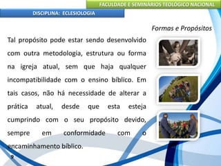 FACULDADE E SEMINÁRIOS TEOLÓGICO NACIONAL
DISCIPLINA: ECLESIOLOGIA
9
Formas e Propósitos
Tal propósito pode estar sendo desenvolvido
com outra metodologia, estrutura ou forma
na igreja atual, sem que haja qualquer
incompatibilidade com o ensino bíblico. Em
tais casos, não há necessidade de alterar a
prática atual, desde que esta esteja
cumprindo com o seu propósito devido,
sempre em conformidade com o
encaminhamento bíblico.
 