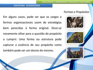 FACULDADE E SEMINÁRIOS TEOLÓGICO NACIONAL
DISCIPLINA: ECLESIOLOGIA
10
Formas e Propósitos
Em alguns casos, pode ser que os cargos e
formas organizacionais usem de estratégias
bem parecidas à forma original. Deve-se
novamente olhar para a questão do propósito
a cumprir. Uma forma ou estrutura pode
capturar a essência de seu propósito como
também pode ser um desvio do mesmo.
 