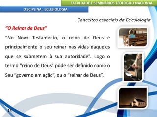 FACULDADE E SEMINÁRIOS TEOLÓGICO NACIONAL
DISCIPLINA: ECLESIOLOGIA
14
Conceitos especiais da Eclesiologia
“O Reinar de Deus”
“No Novo Testamento, o reino de Deus é
principalmente o seu reinar nas vidas daqueles
que se submetem à sua autoridade”. Logo o
termo “reino de Deus” pode ser definido como o
Seu “governo em ação”, ou o “reinar de Deus”.
 
