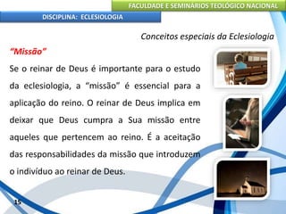 FACULDADE E SEMINÁRIOS TEOLÓGICO NACIONAL
DISCIPLINA: ECLESIOLOGIA
15
Conceitos especiais da Eclesiologia
“Missão”
Se o reinar de Deus é importante para o estudo
da eclesiologia, a “missão” é essencial para a
aplicação do reino. O reinar de Deus implica em
deixar que Deus cumpra a Sua missão entre
aqueles que pertencem ao reino. É a aceitação
das responsabilidades da missão que introduzem
o indivíduo ao reinar de Deus.
 