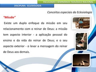FACULDADE E SEMINÁRIOS TEOLÓGICO NACIONAL
DISCIPLINA: ECLESIOLOGIA
16
Conceitos especiais da Eclesiologia
“Missão”
Existe um duplo enfoque da missão em seu
relacionamento com o reinar de Deus: a missão
tem aspecto interior - a aplicação pessoal do
ensino e da vida do reinar de Deus; e o seu
aspecto exterior - o levar a mensagem do reinar
de Deus aos demais.
 
