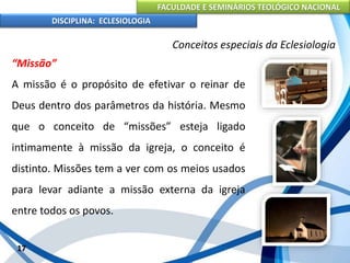 FACULDADE E SEMINÁRIOS TEOLÓGICO NACIONAL
DISCIPLINA: ECLESIOLOGIA
17
Conceitos especiais da Eclesiologia
“Missão”
A missão é o propósito de efetivar o reinar de
Deus dentro dos parâmetros da história. Mesmo
que o conceito de “missões” esteja ligado
intimamente à missão da igreja, o conceito é
distinto. Missões tem a ver com os meios usados
para levar adiante a missão externa da igreja
entre todos os povos.
 