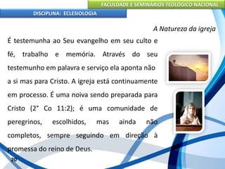 FACULDADE E SEMINÁRIOS TEOLÓGICO NACIONAL
DISCIPLINA: ECLESIOLOGIA
20
A Natureza da igreja
É testemunha ao Seu evangelho em seu culto e
fé, trabalho e memória. Através do seu
testemunho em palavra e serviço ela aponta não
a si mas para Cristo. A igreja está continuamente
em processo. É uma noiva sendo preparada para
Cristo (2° Co 11:2); é uma comunidade de
peregrinos, escolhidos, mas ainda não
completos, sempre seguindo em direção à
promessa do reino de Deus.
 