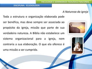 FACULDADE E SEMINÁRIOS TEOLÓGICO NACIONAL
DISCIPLINA: ECLESIOLOGIA
22
A Natureza da igreja
Toda a estrutura e organização elaborada pode
ser benéfica, mas deve sempre ser associada ao
propósito da igreja, missão que parte de sua
verdadeira natureza. A Bíblia não estabelece um
sistema organizacional para a igreja, nem
contraria a sua elaboração. O que ela oferece é
uma missão a ser cumprida.
 