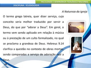 FACULDADE E SEMINÁRIOS TEOLÓGICO NACIONAL
DISCIPLINA: ECLESIOLOGIA
24
A Natureza da igreja
O termo grego latreia, quer dizer serviço, cujo
conceito seria melhor traduzido por servir a
Deus, do que por “adorar a Deus”. Em geral, o
termo vem sendo aplicado em relação à música
ou à prestação de um culto formalizado, no qual
se proclama a grandeza de Deus. Hebreus 9.14
clarifica a questão no contexto de obras mortas,
sendo comparadas a serviço de adoração real a
Deus.
 