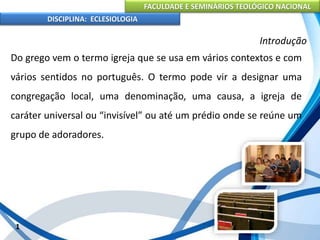 FACULDADE E SEMINÁRIOS TEOLÓGICO NACIONAL
DISCIPLINA: ECLESIOLOGIA
1
Introdução
Do grego vem o termo igreja que se usa em vários contextos e com
vários sentidos no português. O termo pode vir a designar uma
congregação local, uma denominação, uma causa, a igreja de
caráter universal ou “invisível” ou até um prédio onde se reúne um
grupo de adoradores.
 
