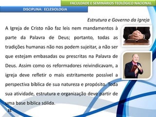FACULDADE E SEMINÁRIOS TEOLÓGICO NACIONAL
DISCIPLINA: ECLESIOLOGIA
31
Estrutura e Governo da Igreja
A Igreja de Cristo não faz leis nem mandamentos à
parte da Palavra de Deus; portanto, todas as
tradições humanas não nos podem sujeitar, a não ser
que estejam embasadas ou prescritas na Palavra de
Deus. Assim como os reformadores reivindicavam, a
igreja deve refletir o mais estritamente possível a
perspectiva bíblica de sua natureza e propósito. Toda
sua atividade, estrutura e organização deve partir de
uma base bíblica sólida.
 