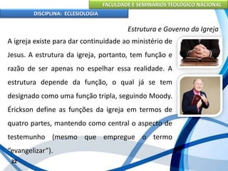 FACULDADE E SEMINÁRIOS TEOLÓGICO NACIONAL
DISCIPLINA: ECLESIOLOGIA
32
Estrutura e Governo da Igreja
A igreja existe para dar continuidade ao ministério de
Jesus. A estrutura da igreja, portanto, tem função e
razão de ser apenas no espelhar essa realidade. A
estrutura depende da função, o qual já se tem
designado como uma função tripla, seguindo Moody.
Érickson define as funções da igreja em termos de
quatro partes, mantendo como central o aspecto de
testemunho (mesmo que empregue o termo
“evangelizar”).
 