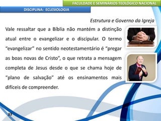 FACULDADE E SEMINÁRIOS TEOLÓGICO NACIONAL
DISCIPLINA: ECLESIOLOGIA
33
Estrutura e Governo da Igreja
Vale ressaltar que a Bíblia não mantém a distinção
atual entre o evangelizar e o discipular. O termo
“evangelizar” no sentido neotestamentário é “pregar
as boas novas de Cristo”, o que retrata a mensagem
completa de Jesus desde o que se chama hoje de
“plano de salvação” até os ensinamentos mais
difíceis de compreender.
 