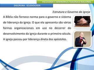 FACULDADE E SEMINÁRIOS TEOLÓGICO NACIONAL
DISCIPLINA: ECLESIOLOGIA
34
Estrutura e Governo da Igreja
A Bíblia não fornece norma para o governo e sistema
de liderança da igreja. O que ela apresenta são várias
formas organizacionais em uso no decorrer do
desenvolvimento da igreja durante o primeiro século.
A igreja passou por liderança direta dos apóstolos.
 