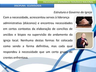 FACULDADE E SEMINÁRIOS TEOLÓGICO NACIONAL
DISCIPLINA: ECLESIOLOGIA
35
Estrutura e Governo da Igreja
Com a necessidade, acrescentou servos à liderança
administrativa (diáconos) e encontrou necessidades
em certos contextos da elaboração de concílios de
anciãos e bispos na supervisão do andamento da
igreja local. Nenhuma destas formas foi colocada
como sendo a forma definitiva, mas cada qual
respondeu à necessidade que um certo grupo de
crentes enfrentava.
 