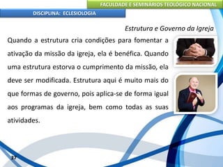 FACULDADE E SEMINÁRIOS TEOLÓGICO NACIONAL
DISCIPLINA: ECLESIOLOGIA
37
Estrutura e Governo da Igreja
Quando a estrutura cria condições para fomentar a
ativação da missão da igreja, ela é benéfica. Quando
uma estrutura estorva o cumprimento da missão, ela
deve ser modificada. Estrutura aqui é muito mais do
que formas de governo, pois aplica-se de forma igual
aos programas da igreja, bem como todas as suas
atividades.
 
