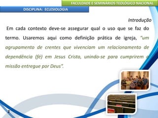 FACULDADE E SEMINÁRIOS TEOLÓGICO NACIONAL
DISCIPLINA: ECLESIOLOGIA
2
Introdução
Em cada contexto deve-se assegurar qual o uso que se faz do
termo. Usaremos aqui como definição prática de igreja, “um
agrupamento de crentes que vivenciam um relacionamento de
dependência (fé) em Jesus Cristo, unindo-se para cumprirem a
missão entregue por Deus”.
 