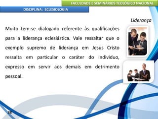 FACULDADE E SEMINÁRIOS TEOLÓGICO NACIONAL
DISCIPLINA: ECLESIOLOGIA
38
Liderança
Muito tem-se dialogado referente às qualificações
para a liderança eclesiástica. Vale ressaltar que o
exemplo supremo de liderança em Jesus Cristo
ressalta em particular o caráter do individuo,
expresso em servir aos demais em detrimento
pessoal.
 