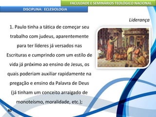 FACULDADE E SEMINÁRIOS TEOLÓGICO NACIONAL
DISCIPLINA: ECLESIOLOGIA
40
Liderança
1. Paulo tinha a tática de começar seu
trabalho com judeus, aparentemente
para ter líderes já versados nas
Escrituras e cumprindo com um estilo de
vida já próximo ao ensino de Jesus, os
quais poderiam auxiliar rapidamente na
pregação e ensino da Palavra de Deus
(já tinham um conceito arraigado de
monoteísmo, moralidade, etc.);
 