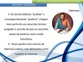 FACULDADE E SEMINÁRIOS TEOLÓGICO NACIONAL
DISCIPLINA: ECLESIOLOGIA
42
Liderança
3. Os termos bíblicos “profeta” e
conseqüentemente “profecia” chegam
mais perto do uso atual dos termos
pregador e sermão do que os conceitos
atuais de profecia como sendo
futurística;
4. Paulo quebra com normas de
liderança judaica, mas demonstra certo
respeito às mesmas;
 