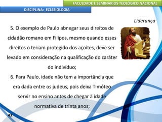 FACULDADE E SEMINÁRIOS TEOLÓGICO NACIONAL
DISCIPLINA: ECLESIOLOGIA
43
Liderança
5. O exemplo de Paulo abnegar seus direitos de
cidadão romano em Filipos, mesmo quando esses
direitos o teriam protegido dos açoites, deve ser
levado em consideração na qualificação do caráter
do indivíduo;
6. Para Paulo, idade não tem a importância que
era dada entre os judeus, pois deixa Timóteo
servir no ensino antes de chegar à idade
normativa de trinta anos;
 