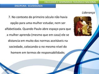 FACULDADE E SEMINÁRIOS TEOLÓGICO NACIONAL
DISCIPLINA: ECLESIOLOGIA
43
Liderança
7. No contexto do primeiro século não havia
opção para uma mulher estudar, nem ser
alfabetizada. Quando Paulo abre espaço para que
a mulher aprenda (mesmo que em casa) ele se
distancia em muito das normas aceitáveis na
sociedade, colocando-a no mesmo nível do
homem em termos de responsabilidade;
 