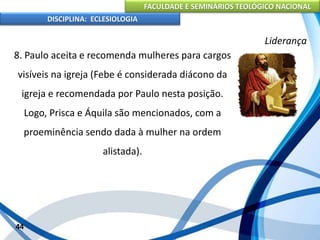 FACULDADE E SEMINÁRIOS TEOLÓGICO NACIONAL
DISCIPLINA: ECLESIOLOGIA
44
Liderança
8. Paulo aceita e recomenda mulheres para cargos
visíveis na igreja (Febe é considerada diácono da
igreja e recomendada por Paulo nesta posição.
Logo, Prisca e Áquila são mencionados, com a
proeminência sendo dada à mulher na ordem
alistada).
 