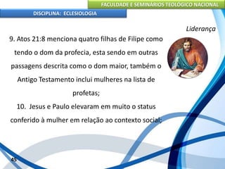FACULDADE E SEMINÁRIOS TEOLÓGICO NACIONAL
DISCIPLINA: ECLESIOLOGIA
45
Liderança
9. Atos 21:8 menciona quatro filhas de Filipe como
tendo o dom da profecia, esta sendo em outras
passagens descrita como o dom maior, também o
Antigo Testamento inclui mulheres na lista de
profetas;
10. Jesus e Paulo elevaram em muito o status
conferido à mulher em relação ao contexto social;
 