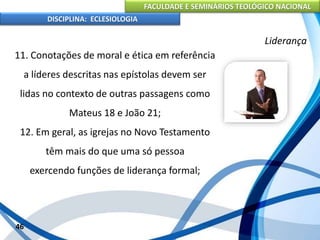 FACULDADE E SEMINÁRIOS TEOLÓGICO NACIONAL
DISCIPLINA: ECLESIOLOGIA
46
Liderança
11. Conotações de moral e ética em referência
a líderes descritas nas epístolas devem ser
lidas no contexto de outras passagens como
Mateus 18 e João 21;
12. Em geral, as igrejas no Novo Testamento
têm mais do que uma só pessoa
exercendo funções de liderança formal;
 