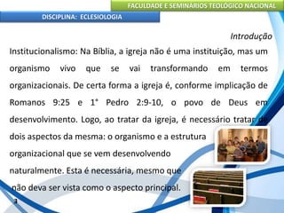 FACULDADE E SEMINÁRIOS TEOLÓGICO NACIONAL
DISCIPLINA: ECLESIOLOGIA
3
Introdução
Institucionalismo: Na Bíblia, a igreja não é uma instituição, mas um
organismo vivo que se vai transformando em termos
organizacionais. De certa forma a igreja é, conforme implicação de
Romanos 9:25 e 1° Pedro 2:9-10, o povo de Deus em
desenvolvimento. Logo, ao tratar da igreja, é necessário tratar de
dois aspectos da mesma: o organismo e a estrutura
organizacional que se vem desenvolvendo
naturalmente. Esta é necessária, mesmo que
não deva ser vista como o aspecto principal.
 