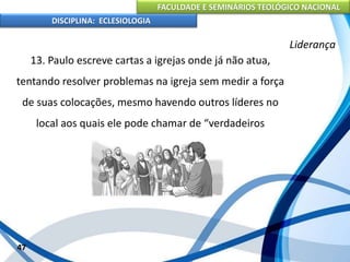FACULDADE E SEMINÁRIOS TEOLÓGICO NACIONAL
DISCIPLINA: ECLESIOLOGIA
47
Liderança
13. Paulo escreve cartas a igrejas onde já não atua,
tentando resolver problemas na igreja sem medir a força
de suas colocações, mesmo havendo outros líderes no
local aos quais ele pode chamar de “verdadeiros
companheiros”;
 