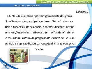 FACULDADE E SEMINÁRIOS TEOLÓGICO NACIONAL
DISCIPLINA: ECLESIOLOGIA
48
Liderança
14. Na Bíblia o termo “pastor” geralmente designa a
função educadora na igreja, o termo “bispo” refere-se
mais a funções supervisionais, o termo “diácono” refere-
se a funções administrativas e o termo “profeta” refere-
se mais ao ministério da pregação da Palavra de Deus no
sentido da aplicabilidade da vontade divina ao contexto
vivido;
 