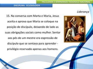 FACULDADE E SEMINÁRIOS TEOLÓGICO NACIONAL
DISCIPLINA: ECLESIOLOGIA
49
Liderança
15. Na conversa com Marta e Maria, Jesus
aceita e aprova que Maria se coloque na
posição de discípulo, deixando de lado as
suas obrigações sociais como mulher. Sentar
aos pés de um mestre era expressão de
discípulo que se sentava para aprender -
privilégio reservado apenas aos homens.
 