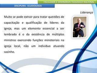 FACULDADE E SEMINÁRIOS TEOLÓGICO NACIONAL
DISCIPLINA: ECLESIOLOGIA
50
Liderança
Muito se pode extrair para tratar questões de
capacitação e qualificação de líderes da
igreja, mas um elemento essencial a ser
lembrado é o da existência de múltiplos
ministros exercendo funções ministeriais na
igreja local, não um individuo atuando
sozinho.
 