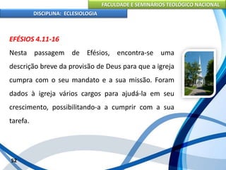 FACULDADE E SEMINÁRIOS TEOLÓGICO NACIONAL
DISCIPLINA: ECLESIOLOGIA
52
EFÉSIOS 4.11-16
Nesta passagem de Efésios, encontra-se uma
descrição breve da provisão de Deus para que a igreja
cumpra com o seu mandato e a sua missão. Foram
dados à igreja vários cargos para ajudá-la em seu
crescimento, possibilitando-a a cumprir com a sua
tarefa.
 