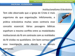 FACULDADE E SEMINÁRIOS TEOLÓGICO NACIONAL
DISCIPLINA: ECLESIOLOGIA
54
Institucionalismo Eclesiástico
Tem sido observado que a igreja de Cristo é mais
organismo do que organização. Infelizmente, a
prática eclesiástica muitas vezes contraria esse
conceito essencial. Várias passagens bíblicas
espelham o mesmo conflito entre as modalidades
institucionais da fé em contraste com as realidades
da fé vividas no quotidiano. Um bom começo para
essa investigação seria Abraão e os demais
patriarcas.
 