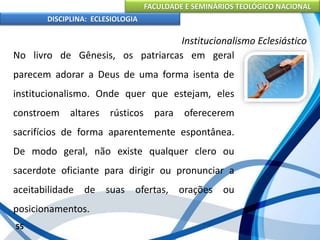 FACULDADE E SEMINÁRIOS TEOLÓGICO NACIONAL
DISCIPLINA: ECLESIOLOGIA
55
Institucionalismo Eclesiástico
No livro de Gênesis, os patriarcas em geral
parecem adorar a Deus de uma forma isenta de
institucionalismo. Onde quer que estejam, eles
constroem altares rústicos para oferecerem
sacrifícios de forma aparentemente espontânea.
De modo geral, não existe qualquer clero ou
sacerdote oficiante para dirigir ou pronunciar a
aceitabilidade de suas ofertas, orações ou
posicionamentos.
 