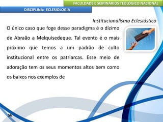FACULDADE E SEMINÁRIOS TEOLÓGICO NACIONAL
DISCIPLINA: ECLESIOLOGIA
56
Institucionalismo Eclesiástico
O único caso que foge desse paradigma é o dízimo
de Abraão a Melquisedeque. Tal evento é o mais
próximo que temos a um padrão de culto
institucional entre os patriarcas. Esse meio de
adoração tem os seus momentos altos bem como
os baixos nos exemplos de
 