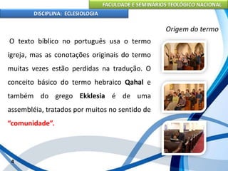 FACULDADE E SEMINÁRIOS TEOLÓGICO NACIONAL
DISCIPLINA: ECLESIOLOGIA
4
Origem do termo
O texto bíblico no português usa o termo
igreja, mas as conotações originais do termo
muitas vezes estão perdidas na tradução. O
conceito básico do termo hebraico Qahal e
também do grego Ekklesia é de uma
assembléia, tratados por muitos no sentido de
“comunidade”.
 