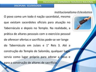 FACULDADE E SEMINÁRIOS TEOLÓGICO NACIONAL
DISCIPLINA: ECLESIOLOGIA
59
Institucionalismo Eclesiástico
O povo como um todo é nação sacerdotal, mesmo
que existam sacerdotes oficiais para atuação no
Tabernáculo e depois no Templo. Na realidade, a
prática de altares pessoais com o exercício pessoal
de oferecer ofertas e sacrifícios pode-se ver longe
do Tabernáculo em Juízes e 1° Reis 3. Até a
construção do Templo de Salomão, qualquer lugar
servia como lugar próprio para adorar a Deus e
para a construção de altares de sacrifício.
 