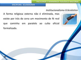FACULDADE E SEMINÁRIOS TEOLÓGICO NACIONAL
DISCIPLINA: ECLESIOLOGIA
62
Institucionalismo Eclesiástico
A forma religiosa externa não é eliminada, mas
existe por trás da cena um movimento de fé real
que caminha em paralelo ao culto oficial
formalizado.
 