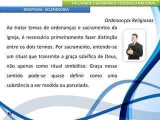 FACULDADE E SEMINÁRIOS TEOLÓGICO NACIONAL
DISCIPLINA: ECLESIOLOGIA
63
Ordenanças Religiosas
Ao tratar temas de ordenanças e sacramentos da
igreja, é necessário primeiramente fazer distinção
entre os dois termos. Por sacramento, entende-se
um ritual que transmite a graça salvífica de Deus,
não apenas como ritual simbólico. Graça nesse
sentido pode-se quase definir como uma
substância a ser medida ou parcelada.
 
