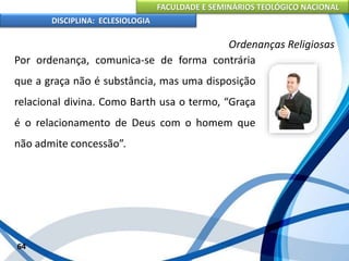 FACULDADE E SEMINÁRIOS TEOLÓGICO NACIONAL
DISCIPLINA: ECLESIOLOGIA
64
Ordenanças Religiosas
Por ordenança, comunica-se de forma contrária
que a graça não é substância, mas uma disposição
relacional divina. Como Barth usa o termo, “Graça
é o relacionamento de Deus com o homem que
não admite concessão”.
 