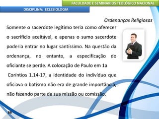 FACULDADE E SEMINÁRIOS TEOLÓGICO NACIONAL
DISCIPLINA: ECLESIOLOGIA
66
Ordenanças Religiosas
Somente o sacerdote legítimo teria como oferecer
o sacrifício aceitável, e apenas o sumo sacerdote
poderia entrar no lugar santíssimo. Na questão da
ordenança, no entanto, a especificação do
oficiante se perde. A colocação de Paulo em 1a
Coríntios 1.14-17, a identidade do indivíduo que
oficiava o batismo não era de grande importância,
não fazendo parte de sua missão ou comissão.
 