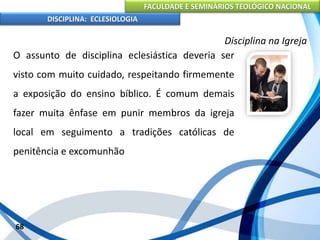 FACULDADE E SEMINÁRIOS TEOLÓGICO NACIONAL
DISCIPLINA: ECLESIOLOGIA
68
Disciplina na Igreja
O assunto de disciplina eclesiástica deveria ser
visto com muito cuidado, respeitando firmemente
a exposição do ensino bíblico. É comum demais
fazer muita ênfase em punir membros da igreja
local em seguimento a tradições católicas de
penitência e excomunhão
 
