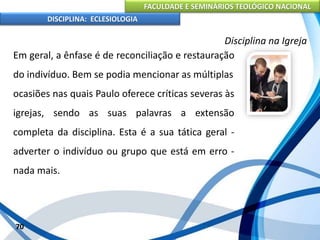 FACULDADE E SEMINÁRIOS TEOLÓGICO NACIONAL
DISCIPLINA: ECLESIOLOGIA
70
Disciplina na Igreja
Em geral, a ênfase é de reconciliação e restauração
do indivíduo. Bem se podia mencionar as múltiplas
ocasiões nas quais Paulo oferece críticas severas às
igrejas, sendo as suas palavras a extensão
completa da disciplina. Esta é a sua tática geral -
adverter o indivíduo ou grupo que está em erro -
nada mais.
 
