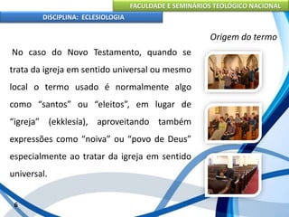 FACULDADE E SEMINÁRIOS TEOLÓGICO NACIONAL
DISCIPLINA: ECLESIOLOGIA
6
Origem do termo
No caso do Novo Testamento, quando se
trata da igreja em sentido universal ou mesmo
local o termo usado é normalmente algo
como “santos” ou “eleitos”, em lugar de
“igreja” (ekklesía), aproveitando também
expressões como “noiva” ou “povo de Deus”
especialmente ao tratar da igreja em sentido
universal.
 