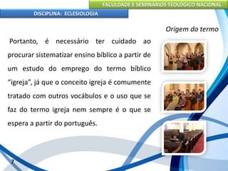 FACULDADE E SEMINÁRIOS TEOLÓGICO NACIONAL
DISCIPLINA: ECLESIOLOGIA
7
Origem do termo
Portanto, é necessário ter cuidado ao
procurar sistematizar ensino bíblico a partir de
um estudo do emprego do termo bíblico
“igreja”, já que o conceito igreja é comumente
tratado com outros vocábulos e o uso que se
faz do termo igreja nem sempre é o que se
espera a partir do português.
 