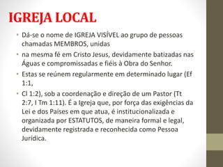 IGREJA LOCAL
• Dá-se o nome de IGREJA VISÍVEL ao grupo de pessoas
chamadas MEMBROS, unidas
• na mesma fé em Cristo Jesus, devidamente batizadas nas
Águas e compromissadas e fiéis à Obra do Senhor.
• Estas se reúnem regularmente em determinado lugar (Ef
1:1,
• Cl 1:2), sob a coordenação e direção de um Pastor (Tt
2:7, I Tm 1:11). É a Igreja que, por força das exigências da
Lei e dos Países em que atua, é institucionalizada e
organizada por ESTATUTOS, de maneira formal e legal,
devidamente registrada e reconhecida como Pessoa
Jurídica.
 
