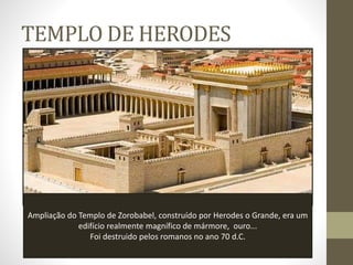 TEMPLO DE HERODES
Ampliação do Templo de Zorobabel, construído por Herodes o Grande, era um
edifício realmente magnífico de mármore, ouro...
Foi destruido pelos romanos no ano 70 d.C.
 